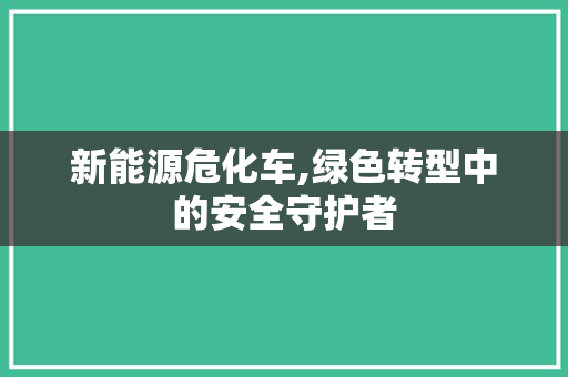 新能源危化车,绿色转型中的安全守护者