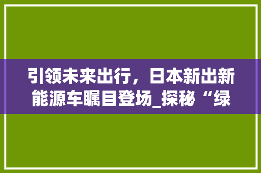 引领未来出行，日本新出新能源车瞩目登场_探秘“绿行者”