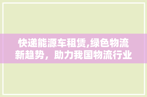 快递能源车租赁,绿色物流新趋势，助力我国物流行业转型升级