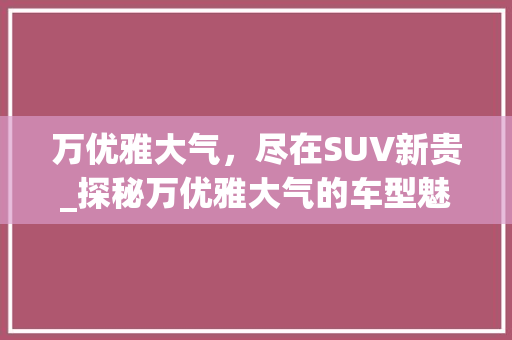 万优雅大气，尽在SUV新贵_探秘万优雅大气的车型魅力