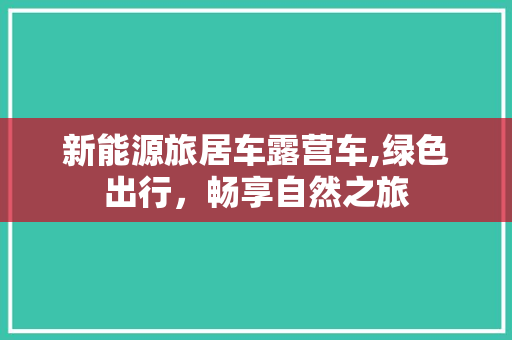 新能源旅居车露营车,绿色出行，畅享自然之旅