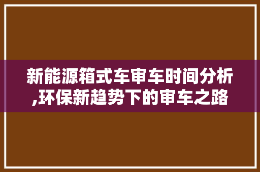 新能源箱式车审车时间分析,环保新趋势下的审车之路