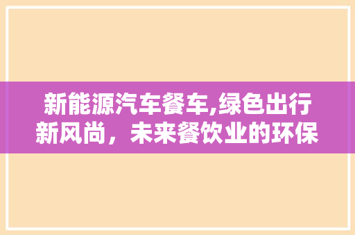 新能源汽车餐车,绿色出行新风尚，未来餐饮业的环保转型