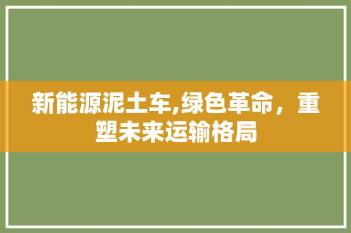 新能源泥土车,绿色革命，重塑未来运输格局