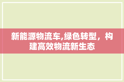 新能源物流车,绿色转型，构建高效物流新生态