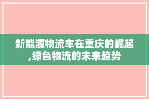 新能源物流车在重庆的崛起,绿色物流的未来趋势