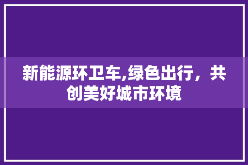 新能源环卫车,绿色出行，共创美好城市环境