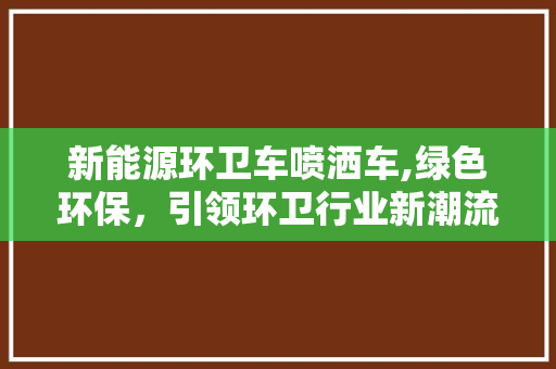 新能源环卫车喷洒车,绿色环保，引领环卫行业新潮流