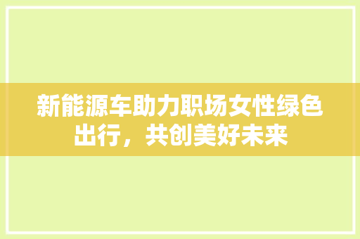 新能源车助力职场女性绿色出行，共创美好未来