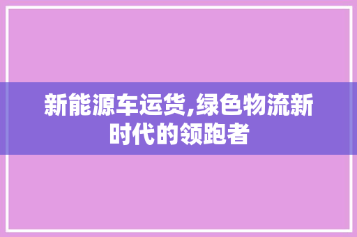 新能源车运货,绿色物流新时代的领跑者