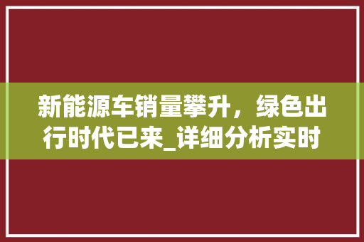 新能源车销量攀升，绿色出行时代已来_详细分析实时销量背后的市场趋势