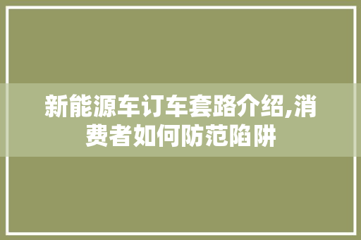 新能源车订车套路介绍,消费者如何防范陷阱