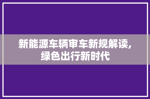 新能源车辆审车新规解读,绿色出行新时代