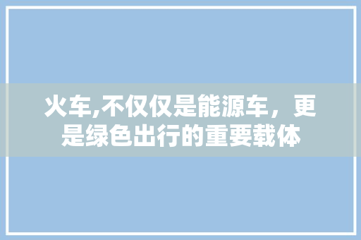 火车,不仅仅是能源车，更是绿色出行的重要载体