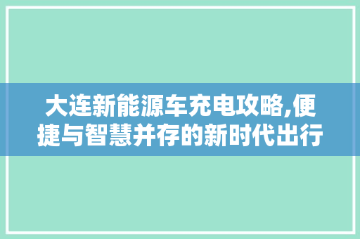 大连新能源车充电攻略,便捷与智慧并存的新时代出行选择