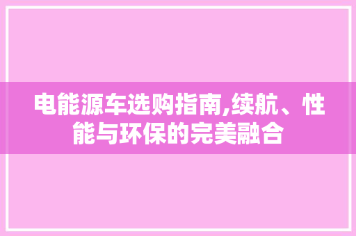 电能源车选购指南,续航、性能与环保的完美融合