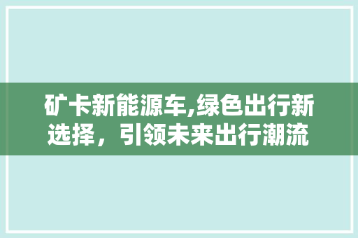 矿卡新能源车,绿色出行新选择，引领未来出行潮流