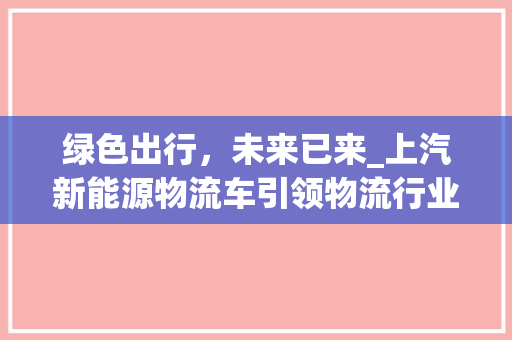 绿色出行，未来已来_上汽新能源物流车引领物流行业新变革