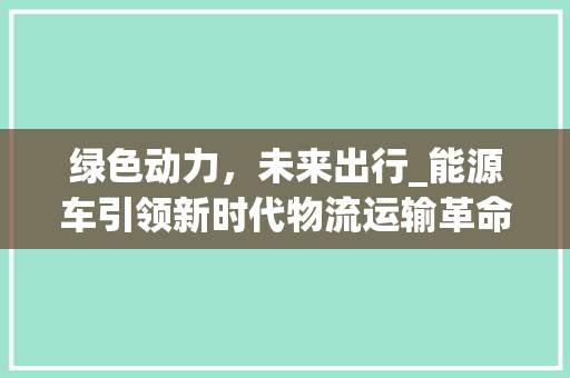 绿色动力，未来出行_能源车引领新时代物流运输革命