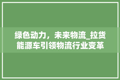 绿色动力，未来物流_拉货能源车引领物流行业变革