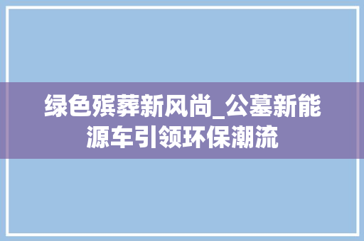 绿色殡葬新风尚_公墓新能源车引领环保潮流