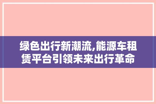 绿色出行新潮流,能源车租赁平台引领未来出行革命