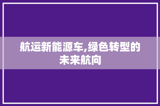 航运新能源车,绿色转型的未来航向