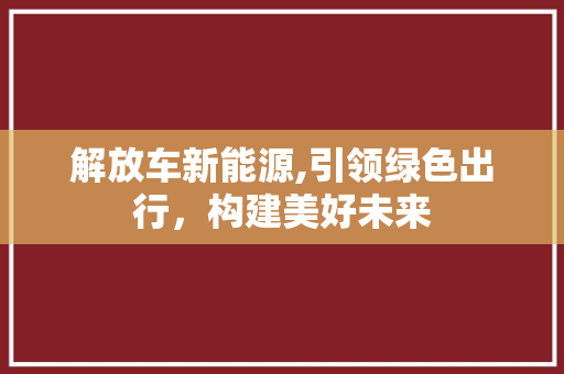 解放车新能源,引领绿色出行，构建美好未来