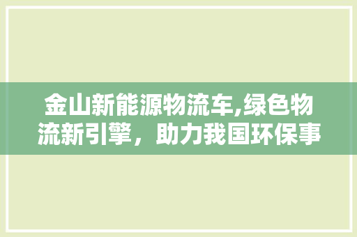 金山新能源物流车,绿色物流新引擎，助力我国环保事业