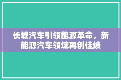 长城汽车引领能源革命，新能源汽车领域再创佳绩