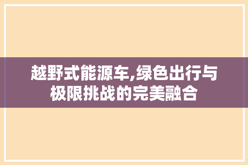 越野式能源车,绿色出行与极限挑战的完美融合