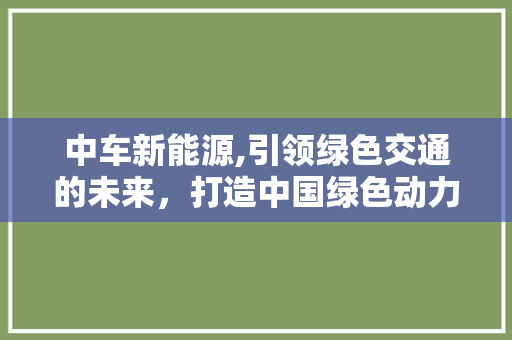中车新能源,引领绿色交通的未来，打造中国绿色动力新篇章