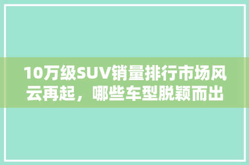 10万级SUV销量排行市场风云再起，哪些车型脱颖而出
