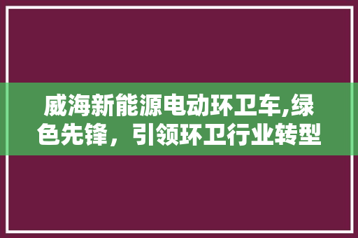 威海新能源电动环卫车,绿色先锋，引领环卫行业转型升级