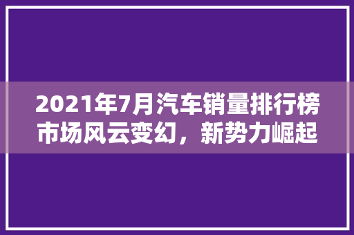 2021年7月汽车销量排行榜市场风云变幻，新势力崛起