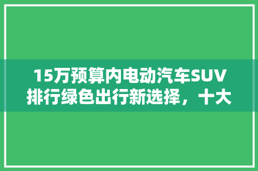 15万预算内电动汽车SUV排行绿色出行新选择，十大热门车型盘点