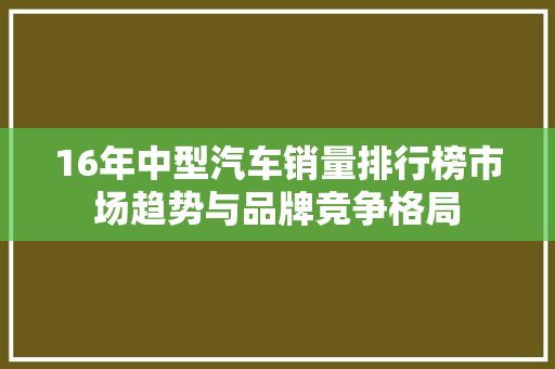 16年中型汽车销量排行榜市场趋势与品牌竞争格局