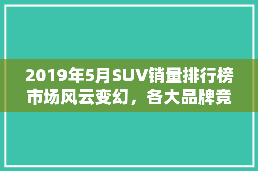 2019年5月SUV销量排行榜市场风云变幻，各大品牌竞争激烈