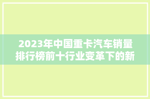 2023年中国重卡汽车销量排行榜前十行业变革下的新格局