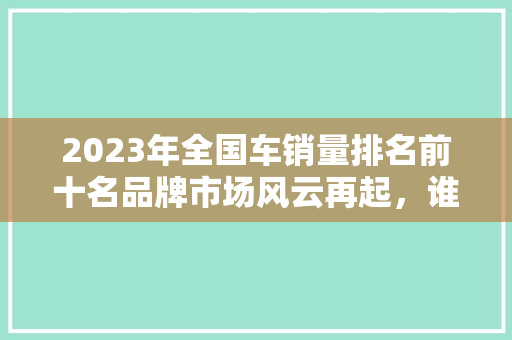 2023年全国车销量排名前十名品牌市场风云再起，谁将执牛耳