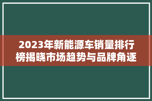 2023年新能源车销量排行榜揭晓市场趋势与品牌角逐