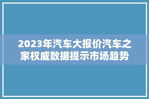 2023年汽车大报价汽车之家权威数据提示市场趋势