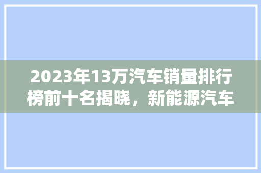2023年13万汽车销量排行榜前十名揭晓，新能源汽车崛起引领市场新趋势