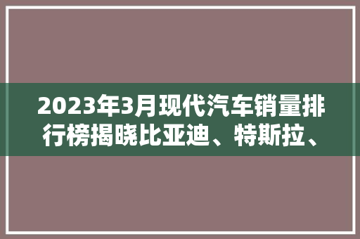 2023年3月现代汽车销量排行榜揭晓比亚迪、特斯拉、蔚来领跑市场