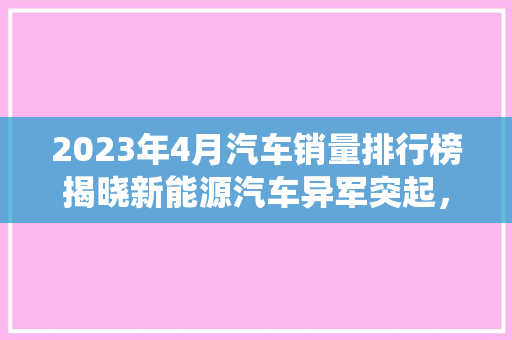 2023年4月汽车销量排行榜揭晓新能源汽车异军突起，传统车企面临挑战