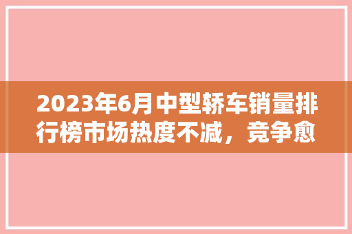 2023年6月中型轿车销量排行榜市场热度不减，竞争愈发激烈