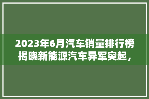 2023年6月汽车销量排行榜揭晓新能源汽车异军突起，传统车企积极转型