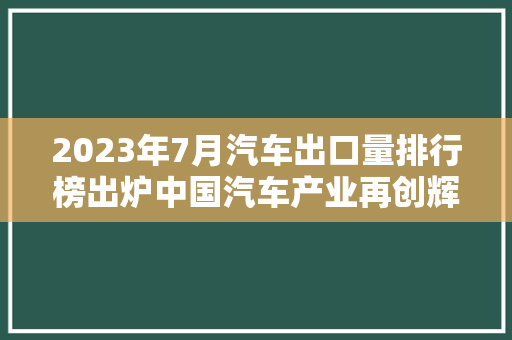 2023年7月汽车出口量排行榜出炉中国汽车产业再创辉煌，全球市场布局愈发广泛