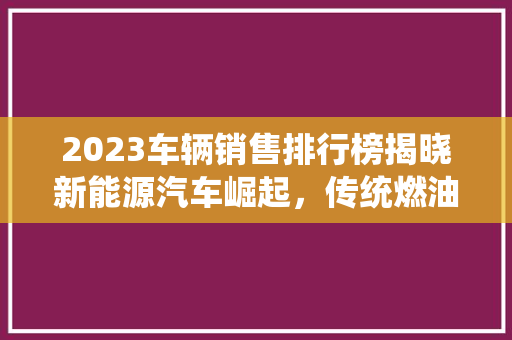 2023车辆销售排行榜揭晓新能源汽车崛起，传统燃油车面临挑战