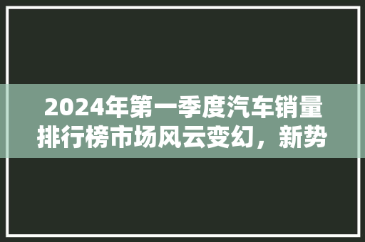 2024年第一季度汽车销量排行榜市场风云变幻，新势力崛起